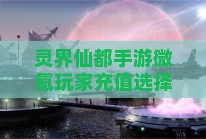 灵界仙都手游微氪玩家充值选择指南