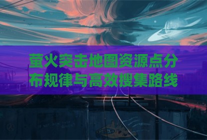 萤火突击地图资源点分布规律与高效搜集路线分析