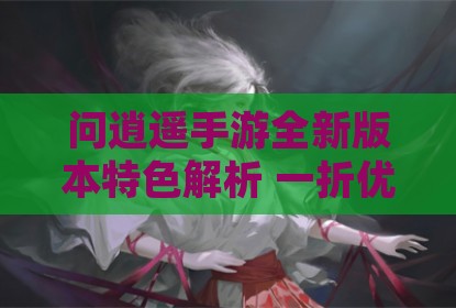 问逍遥手游全新版本特色解析 一折优惠畅享仙侠世界