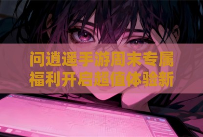 问逍遥手游周末专属福利开启超值体验新篇章