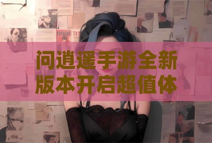 问逍遥手游全新版本开启超值体验与情缘系统深度解析