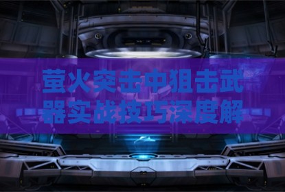 萤火突击中狙击武器实战技巧深度解析