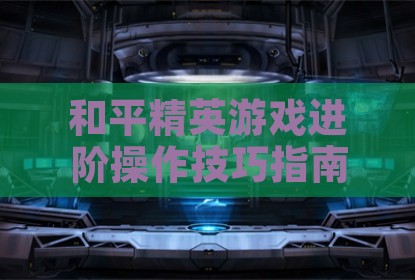 和平精英游戏进阶操作技巧指南