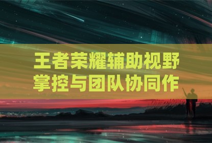 王者荣耀辅助视野掌控与团队协同作战策略分析