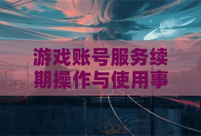 游戏账号服务续期操作与使用事项解析
