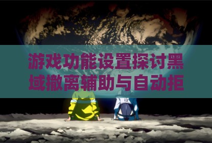 游戏功能设置探讨黑域撤离辅助与自动拒绝组队机制分析