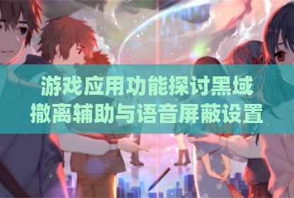 游戏应用功能探讨黑域撤离辅助与语音屏蔽设置
