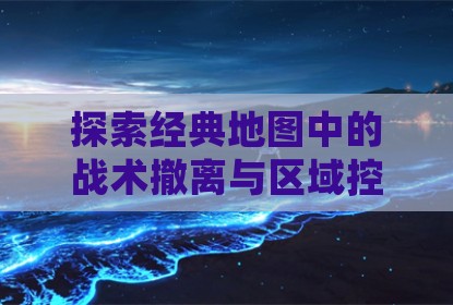 探索经典地图中的战术撤离与区域控制策略