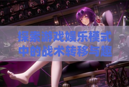 探索游戏娱乐模式中的战术转移与趣味体验