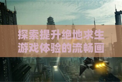 探索提升绝地求生游戏体验的流畅画面与稳定帧率技巧