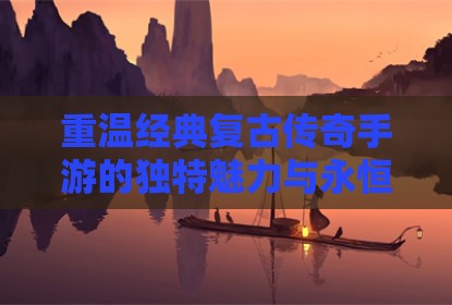 重温经典复古传奇手游的独特魅力与永恒风采