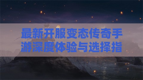 最新开服变态传奇手游深度体验与选择指南