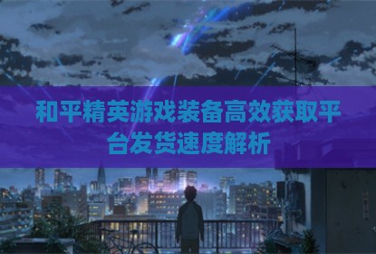 和平精英游戏装备高效获取平台发货速度解析
