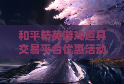 和平精英游戏道具交易平台优惠活动深度解析