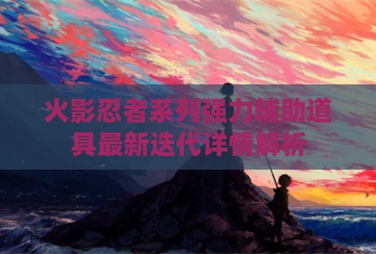 火影忍者系列强力辅助道具最新迭代详情解析