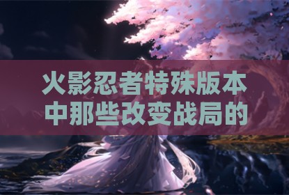 火影忍者特殊版本中那些改变战局的神秘力量解析