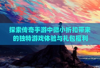 探索传奇手游中微小折扣带来的独特游戏体验与礼包福利