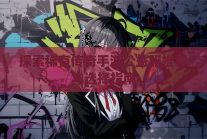 探索稀有传奇手游公益服推荐与选择指南