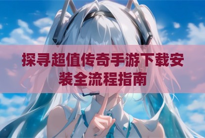 探寻超值传奇手游下载安装全流程指南