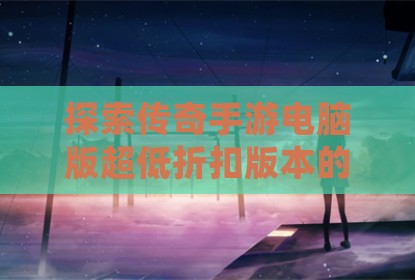 探索传奇手游电脑版超低折扣版本的正确游玩方式