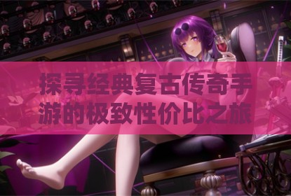 探寻经典复古传奇手游的极致性价比之旅